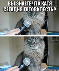 вы знаете что катя сегодня готовит есть? 