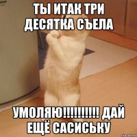 ты итак три десятка съела умоляю!!! дай ещё сасиську