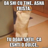 da shi cu tine.. asha trista.. tu doar shtii.. ca eshti o dulce..