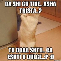 da shi cu tine.. asha trista..? tu doar shtii.. ca eshti o dulce..:p :d