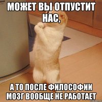 может вы отпустит нас, а то после философии мозг вообще не работает