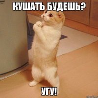 кушать будешь? угу!