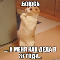 .боюсь .... и меня как деда в 37 году...