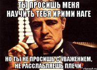 ты просишь меня научить тебя ирими наге но ты не просишь с уважением, не расслабляешь плечи.