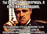 ты пришла и говоришь, я хочу инсеминацию, но ты делаешь это без уважения, ты не предлагаешь секс, ты даже не называешь мне плюсов этого варианта