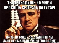 ты приходишь ко мне и просишь сыграть на гитаре но ты просишь без уважения, ты даже не называешь меня "господин"