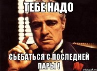 тебе надо сьебаться с последней пары !