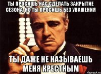 ты просишь нас сделать закрытие сезона, но ты просишь без уважения ты даже не называешь меня крестным