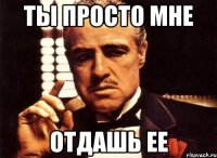 ты просто мне отдашь ее