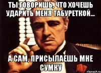 ты говоришь, что хочешь ударить меня табуреткой... а сам, присылаешь мне сумку