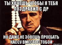 ты хочешь чтобы я тебя поздравил с др но даже не зовешь проебать кассу вместе с тобой