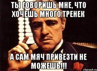 ты говоришь мне, что хочешь много тренек а сам мяч привезти не можешь!!!