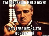 ты говоришь мне я ахуел но у тебя нет на это оснований