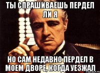 ты спрашиваешь пердел ли я но сам недавно пердел в моем дворе, когда уезжал