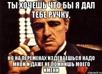 ты хочешь что бы я дал тебе ручку, но на переменах издеваешься надо мной и даже не помнишь моего имени