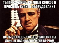 ты приходишь ко мне в колхоз и просишь купить оборудование но ты делаешь это без уважения ты даже не называешь меня врачом