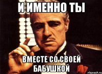 и именно ты вместе со своей бабушкой