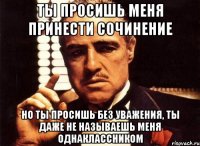 ты просишь меня принести сочинение но ты просишь без уважения, ты даже не называешь меня однаклассником