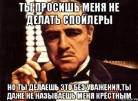 ты просишь меня не делать спойлеры но ты делаешь это без уважения,ты даже не называешь меня крёстным