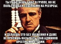 ты работаешь у нас в группе, но не пользуешься ссылками на ресурсы. и делаешь это без уважения и даже не просишь называть глав.админов крестными отцами.