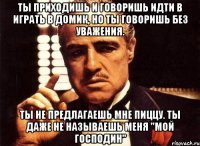 ты приходишь и говоришь идти в играть в домик, но ты говоришь без уважения. ты не предлагаешь мне пиццу. ты даже не называешь меня "мой господин"