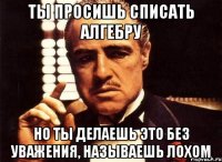 ты просишь списать алгебру но ты делаешь это без уважения, называешь лохом