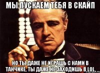 мы пускаем тебя в скайп но ты даже не играшь с нами в танчике, ты даже не заходишь в lol