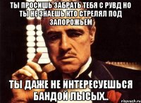 ты просишь забрать тебя с рувд но ты не знаешь кто стрелял под запорожьем ты даже не интересуешься бандой лысых..