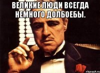 великие люди всегда немного долбоебы. 