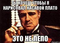 ты хочеш чтобы я нарисовал насавой плато это не лепо