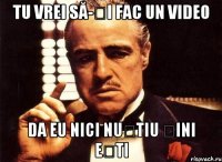 tu vrei să-ți fac un video da eu nici nuștiu șini ești