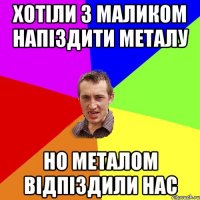 хотіли з маликом напіздити металу но металом відпіздили нас