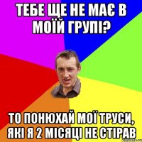 тебе ще не має в моїй групі? то понюхай мої труси, які я 2 місяці не стірав