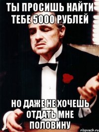 ты просишь найти тебе 5000 рублей но даже не хочешь отдать мне половину