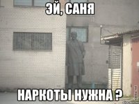 эй, саня наркоты нужна ?