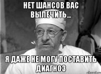 нет шансов вас вылечить... я даже не могу поставить диагноз