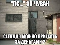 "пс..." эй чувак сегодня можно приехать за деньгами ?