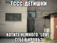 тссс, детишки хотите немного "love" себе в кровь?