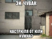 эй, чувак кастрюля от юли нужна?