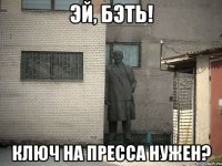 эй, бэть! ключ на пресса нужен?