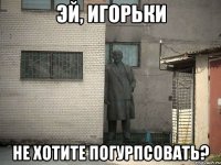 эй, игорьки не хотите погурпсовать?