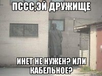 пссс,эй дружище инет не нужен? или кабельное?