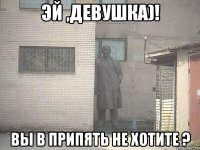 эй ,девушка)! вы в припять не хотите ?