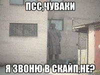 псс,чуваки я звоню в скайп,не?