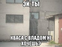 эй, ты кваса с владом не хочешь?