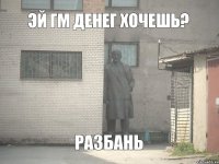 Эй Гм Денег хочешь? РАЗБАНЬ