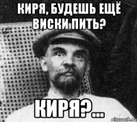 киря, будешь ещё виски пить? киря?...