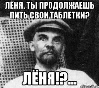 лёня, ты продолжаешь пить свои таблетки? лёня!?...