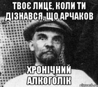 твоє лице, коли ти дізнався, що арчаков хронічний алкоголік