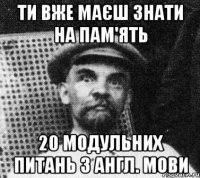 ти вже маєш знати на пам'ять 20 модульних питань з англ. мови